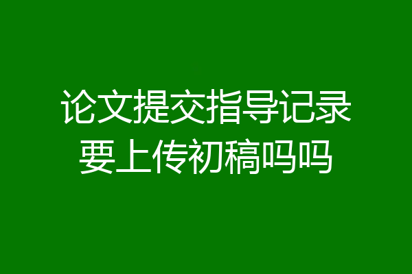 论文提交指导记录要上传初稿吗吗