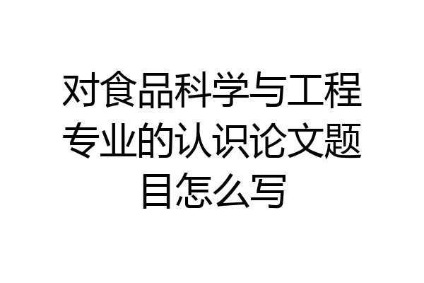 对食品科学与工程专业的认识论文题目怎么写