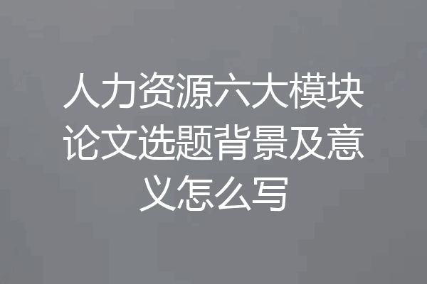 人力资源六大模块论文选题背景及意义怎么写
