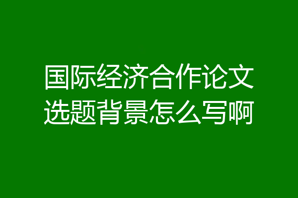 国际经济合作论文选题背景怎么写啊