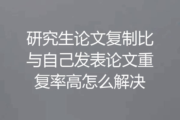 研究生论文复制比与自己发表论文重复率高怎么解决