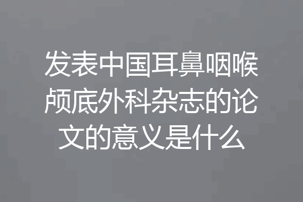 发表中国耳鼻咽喉颅底外科杂志的论文的意义是什么
