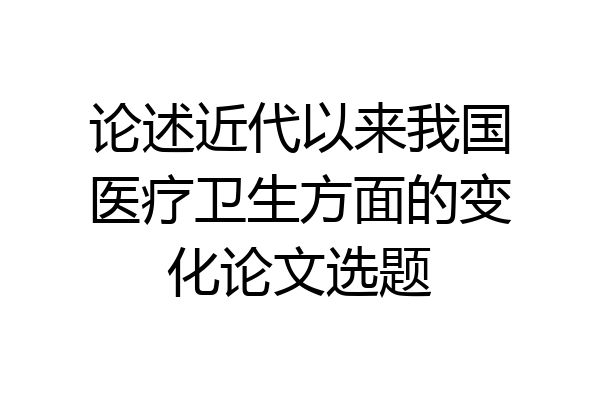 论述近代以来我国医疗卫生方面的变化论文选题