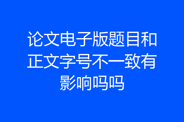 论文电子版题目和正文字号不一致有影响吗吗