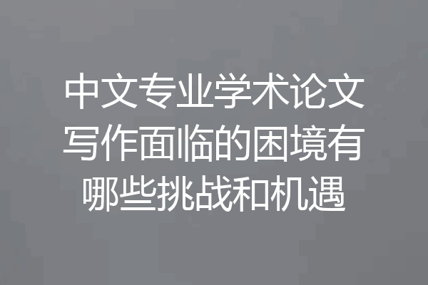 中文专业学术论文写作面临的困境有哪些挑战和机遇