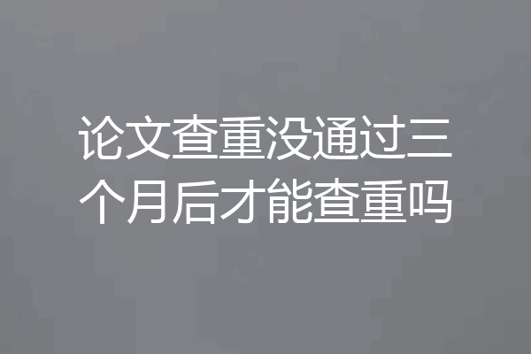 论文查重没通过三个月后才能查重吗