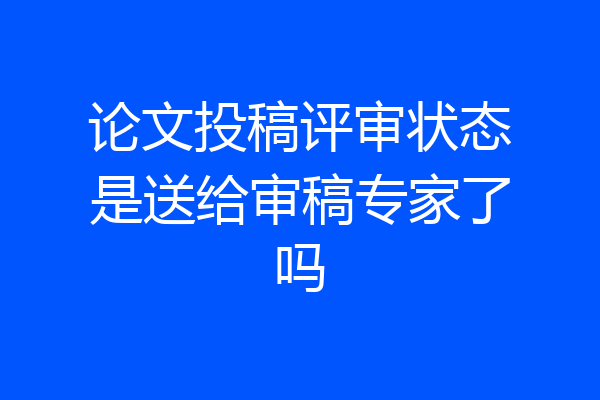论文投稿评审状态是送给审稿专家了吗