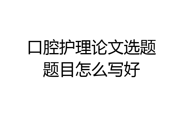口腔护理论文选题题目怎么写好