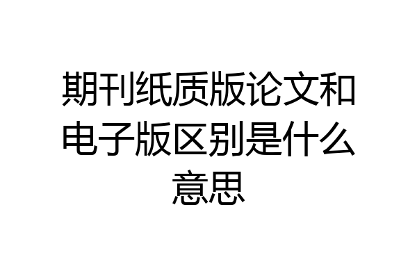 期刊纸质版论文和电子版区别是什么意思