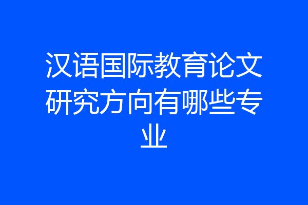 汉语国际教育论文研究方向有哪些专业