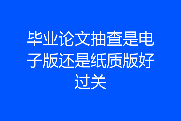 毕业论文抽查是电子版还是纸质版好过关