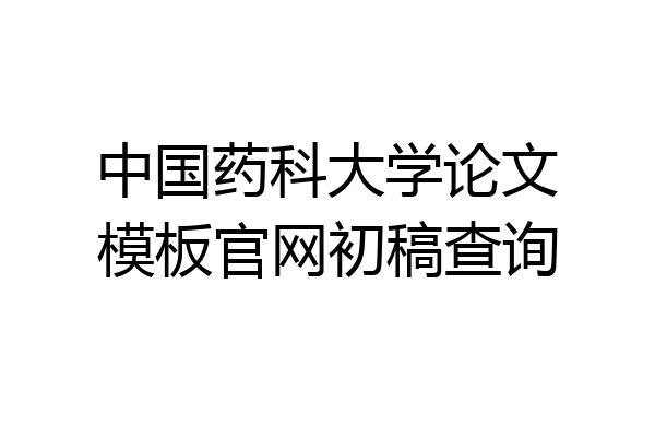 中国药科大学论文模板官网初稿查询