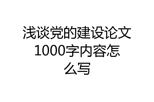 浅谈党的建设论文1000字内容怎么写