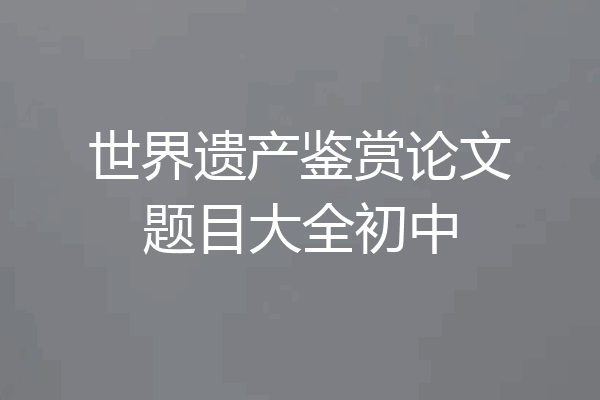 世界遗产鉴赏论文题目大全初中