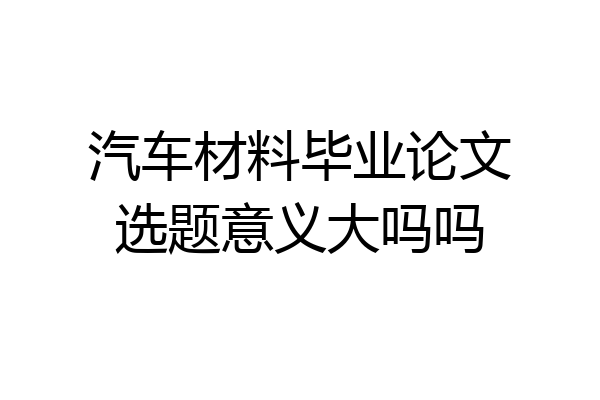 汽车材料毕业论文选题意义大吗吗