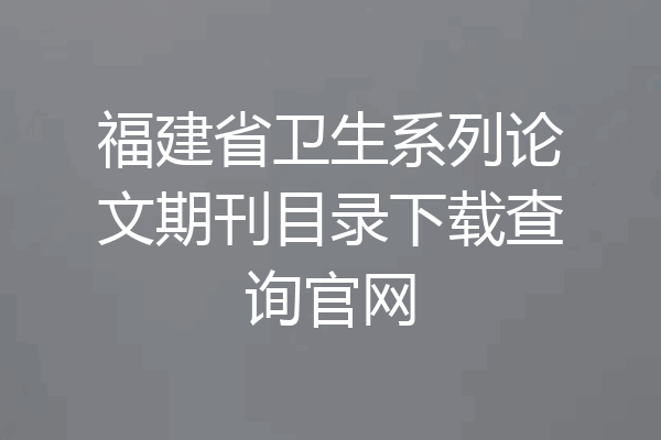 福建省卫生系列论文期刊目录下载查询官网