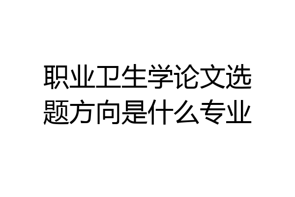 职业卫生学论文选题方向是什么专业