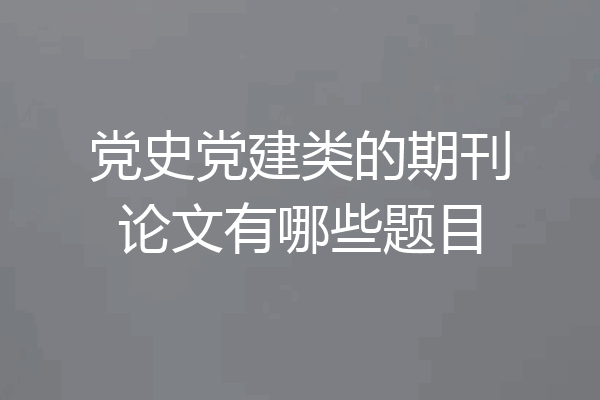 党史党建类的期刊论文有哪些题目