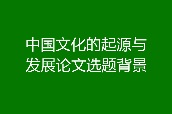 中国文化的起源与发展论文选题背景