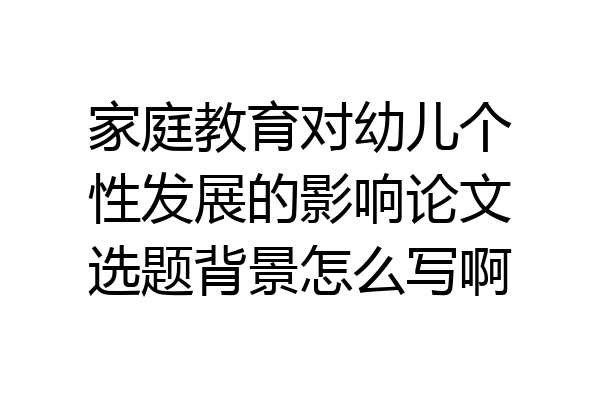 家庭教育对幼儿个性发展的影响论文选题背景怎么写啊