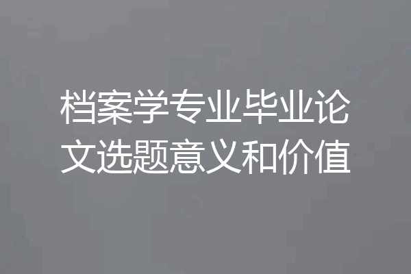 档案学专业毕业论文选题意义和价值