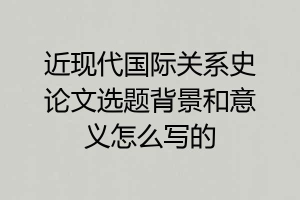 近现代国际关系史论文选题背景和意义怎么写的