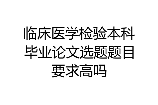 临床医学检验本科毕业论文选题题目要求高吗