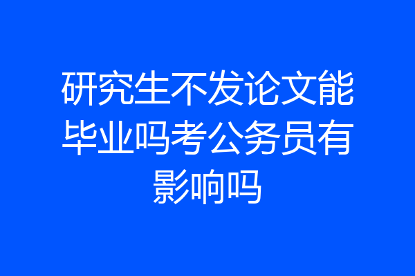 研究生不发论文能毕业吗考公务员有影响吗