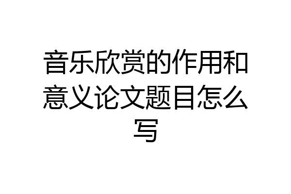 音乐欣赏的作用和意义论文题目怎么写