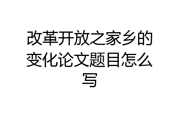 改革开放之家乡的变化论文题目怎么写