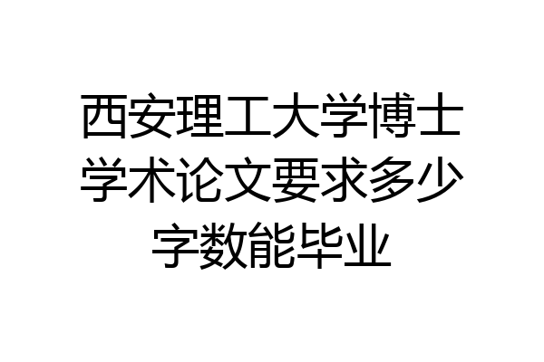 西安理工大学博士学术论文要求多少字数能毕业