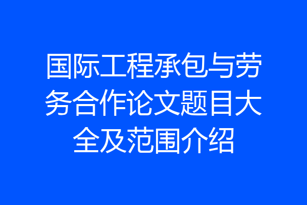 国际工程承包与劳务合作论文题目大全及范围介绍