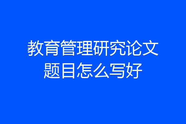 教育管理研究论文题目怎么写好