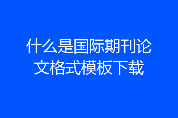 什么是国际期刊论文格式模板下载