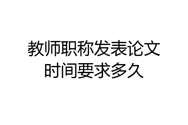 教师职称发表论文时间要求多久