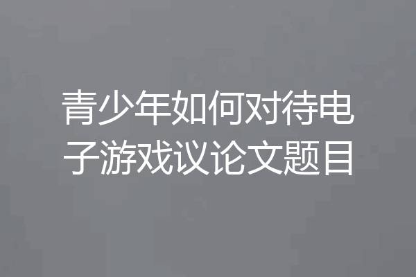 青少年如何对待电子游戏议论文题目