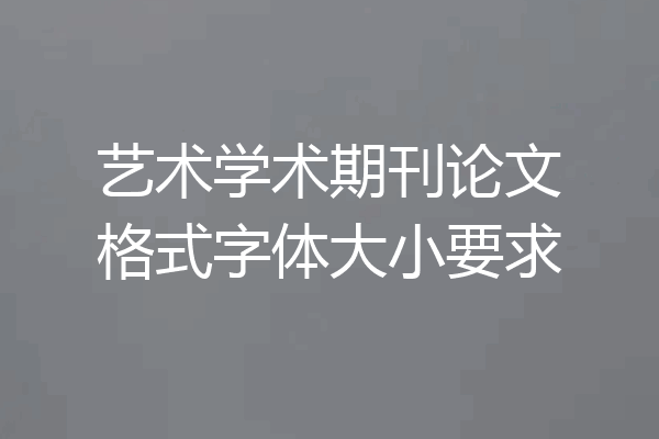 艺术学术期刊论文格式字体大小要求