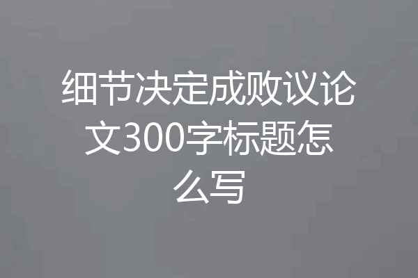 细节决定成败议论文300字标题怎么写