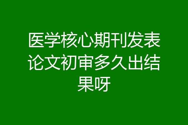 医学核心期刊发表论文初审多久出结果呀