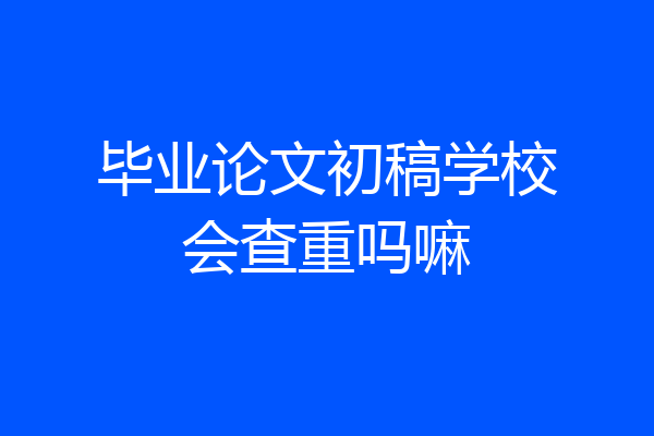 毕业论文初稿学校会查重吗嘛