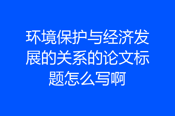 环境保护与经济发展的关系的论文标题怎么写啊