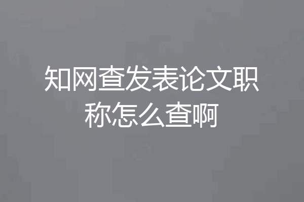 知网查发表论文职称怎么查啊