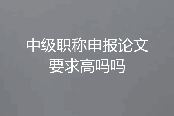中级职称申报论文要求高吗吗