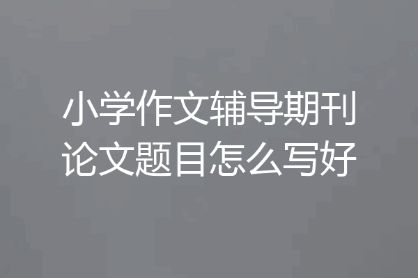 小学作文辅导期刊论文题目怎么写好
