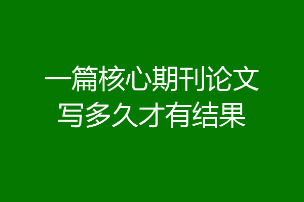 一篇核心期刊论文写多久才有结果