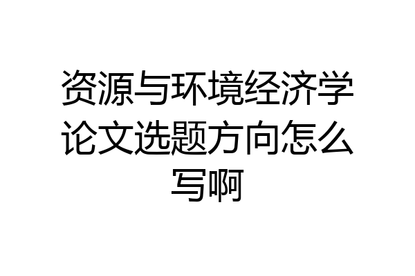 资源与环境经济学论文选题方向怎么写啊
