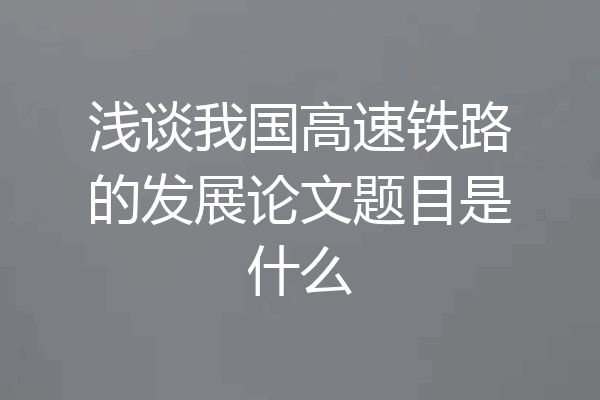 浅谈我国高速铁路的发展论文题目是什么