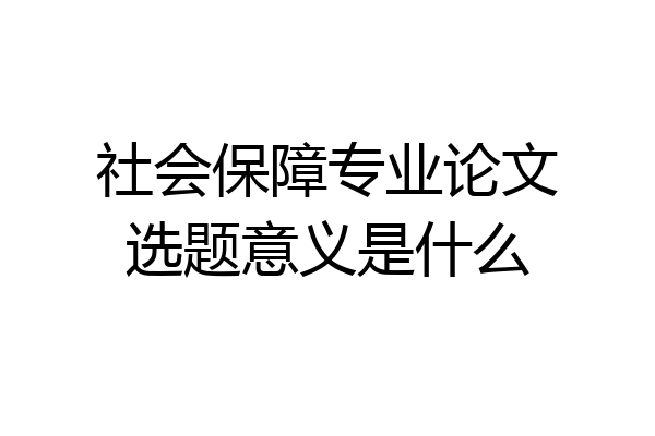 社会保障专业论文选题意义是什么