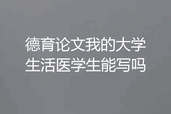 德育论文我的大学生活医学生能写吗