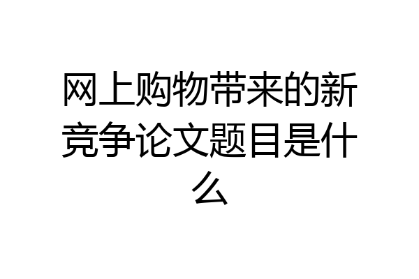 网上购物带来的新竞争论文题目是什么